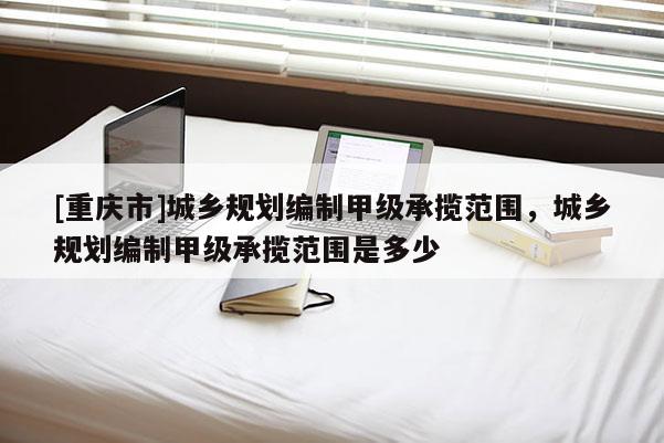 [重慶市]城鄉(xiāng)規(guī)劃編制甲級(jí)承攬范圍，城鄉(xiāng)規(guī)劃編制甲級(jí)承攬范圍是多少