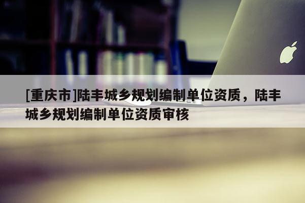 [重慶市]陸豐城鄉(xiāng)規(guī)劃編制單位資質(zhì)，陸豐城鄉(xiāng)規(guī)劃編制單位資質(zhì)審核