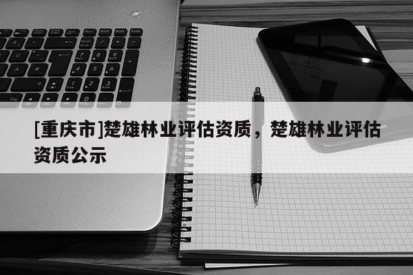 [重慶市]楚雄林業(yè)評(píng)估資質(zhì)，楚雄林業(yè)評(píng)估資質(zhì)公示