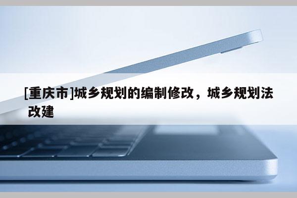 [重慶市]城鄉(xiāng)規(guī)劃的編制修改，城鄉(xiāng)規(guī)劃法 改建