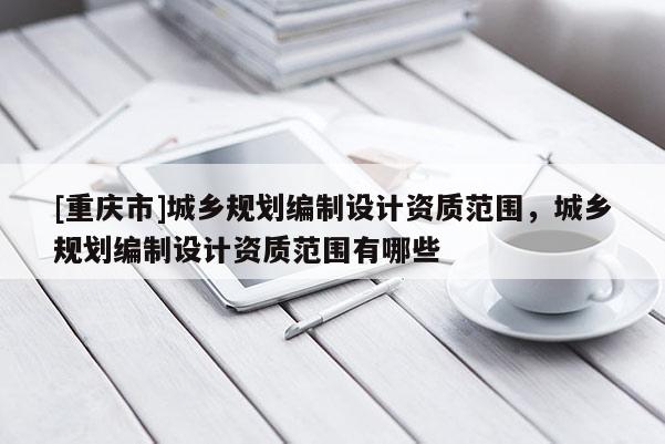 [重慶市]城鄉(xiāng)規(guī)劃編制設計資質(zhì)范圍，城鄉(xiāng)規(guī)劃編制設計資質(zhì)范圍有哪些