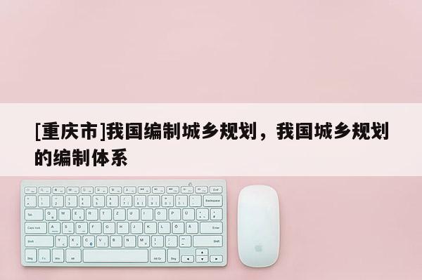 [重慶市]我國編制城鄉(xiāng)規(guī)劃，我國城鄉(xiāng)規(guī)劃的編制體系