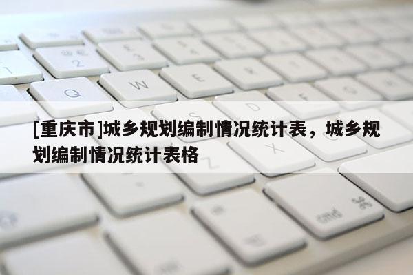 [重慶市]城鄉(xiāng)規(guī)劃編制情況統(tǒng)計(jì)表，城鄉(xiāng)規(guī)劃編制情況統(tǒng)計(jì)表格