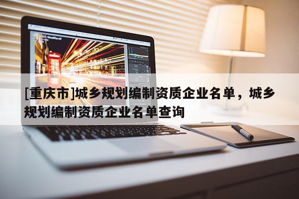 [重慶市]城鄉(xiāng)規(guī)劃編制資質(zhì)企業(yè)名單，城鄉(xiāng)規(guī)劃編制資質(zhì)企業(yè)名單查詢