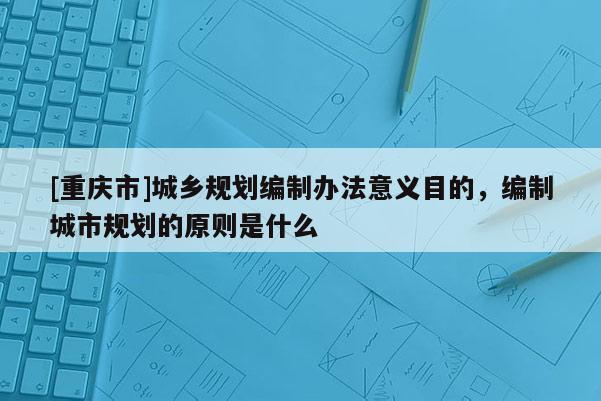 [重慶市]城鄉(xiāng)規(guī)劃編制辦法意義目的，編制城市規(guī)劃的原則是什么