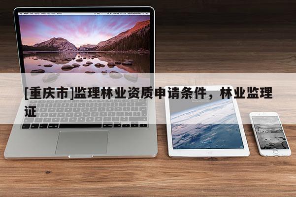 [重慶市]監(jiān)理林業(yè)資質(zhì)申請條件，林業(yè)監(jiān)理證