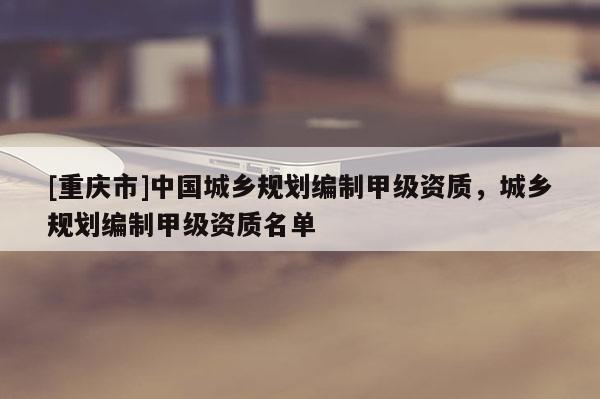 [重慶市]中國城鄉(xiāng)規(guī)劃編制甲級資質(zhì)，城鄉(xiāng)規(guī)劃編制甲級資質(zhì)名單