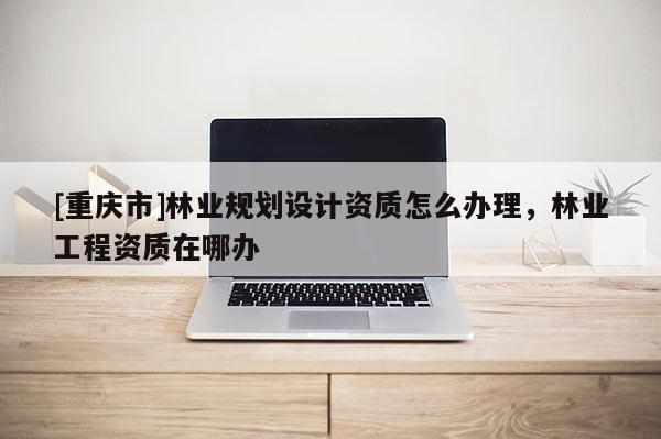 [重慶市]林業(yè)規(guī)劃設計資質怎么辦理，林業(yè)工程資質在哪辦