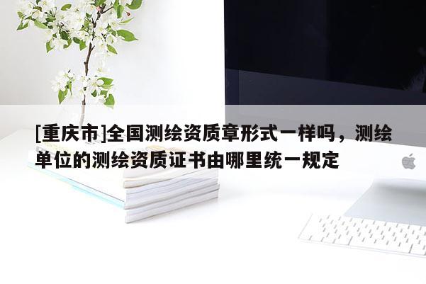 [重慶市]全國測繪資質(zhì)章形式一樣嗎，測繪單位的測繪資質(zhì)證書由哪里統(tǒng)一規(guī)定