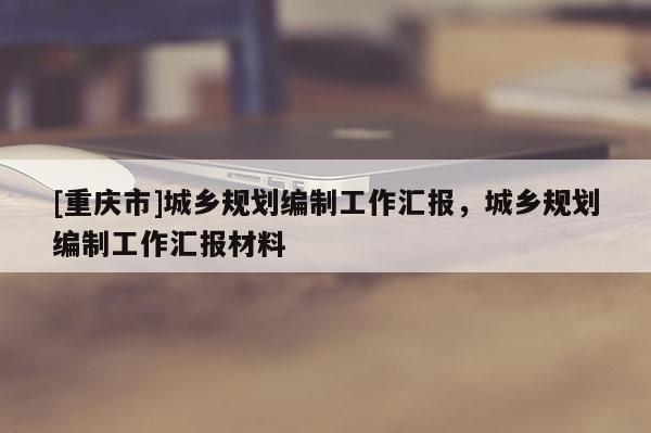 [重慶市]城鄉(xiāng)規(guī)劃編制工作匯報(bào)，城鄉(xiāng)規(guī)劃編制工作匯報(bào)材料