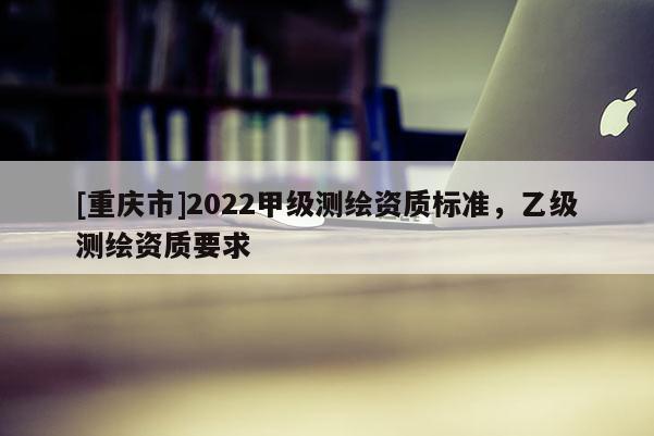 [重慶市]2022甲級測繪資質標準，乙級測繪資質要求