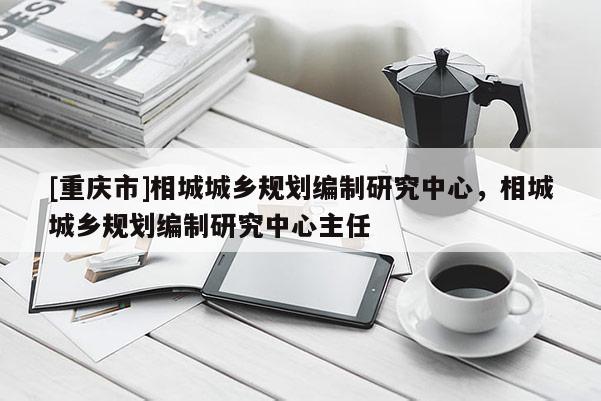 [重慶市]相城城鄉(xiāng)規(guī)劃編制研究中心，相城城鄉(xiāng)規(guī)劃編制研究中心主任