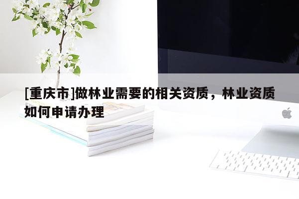 [重慶市]做林業(yè)需要的相關(guān)資質(zhì)，林業(yè)資質(zhì)如何申請(qǐng)辦理