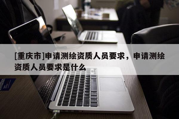 [重慶市]申請測繪資質人員要求，申請測繪資質人員要求是什么