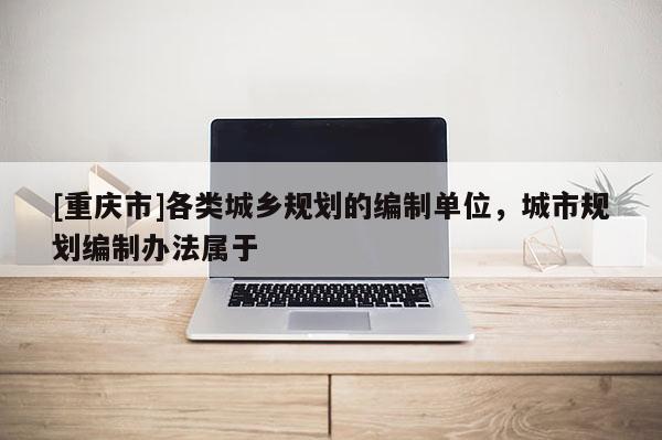 [重慶市]各類(lèi)城鄉(xiāng)規(guī)劃的編制單位，城市規(guī)劃編制辦法屬于
