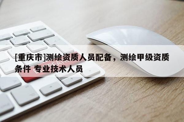 [重慶市]測(cè)繪資質(zhì)人員配備，測(cè)繪甲級(jí)資質(zhì)條件 專(zhuān)業(yè)技術(shù)人員