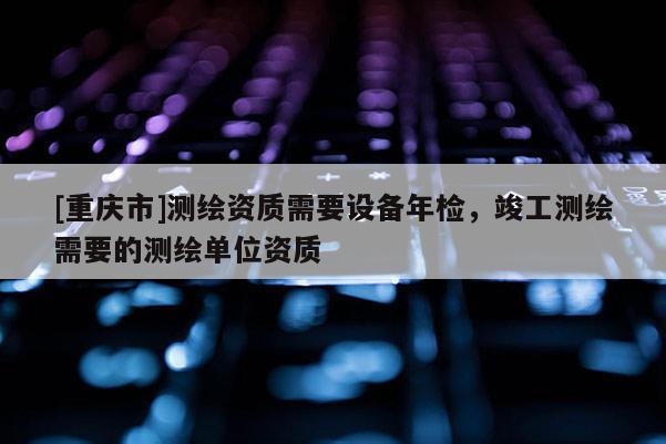 [重慶市]測繪資質(zhì)需要設(shè)備年檢，竣工測繪需要的測繪單位資質(zhì)