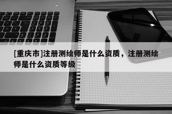 [重慶市]注冊測繪師是什么資質(zhì)，注冊測繪師是什么資質(zhì)等級(jí)