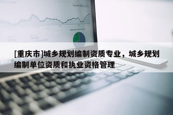 [重慶市]城鄉(xiāng)規(guī)劃編制資質(zhì)專業(yè)，城鄉(xiāng)規(guī)劃編制單位資質(zhì)和執(zhí)業(yè)資格管理