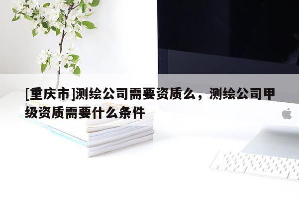 [重慶市]測繪公司需要資質么，測繪公司甲級資質需要什么條件