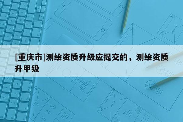 [重慶市]測(cè)繪資質(zhì)升級(jí)應(yīng)提交的，測(cè)繪資質(zhì)升甲級(jí)