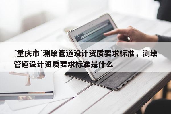 [重慶市]測繪管道設(shè)計資質(zhì)要求標準，測繪管道設(shè)計資質(zhì)要求標準是什么