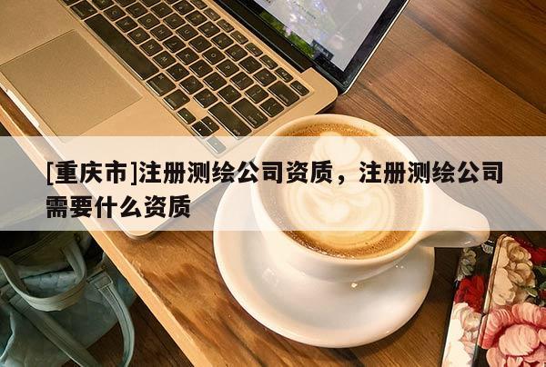 [重慶市]注冊測繪公司資質(zhì)，注冊測繪公司需要什么資質(zhì)