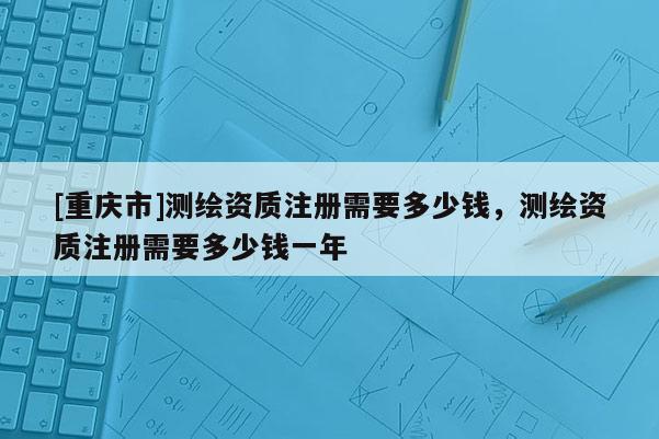 [重慶市]測繪資質(zhì)注冊需要多少錢，測繪資質(zhì)注冊需要多少錢一年