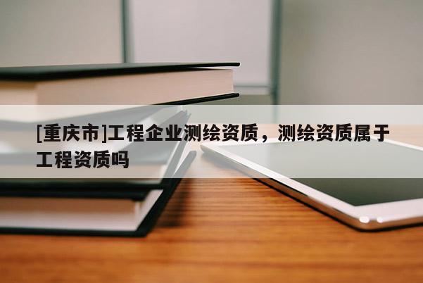 [重慶市]工程企業(yè)測(cè)繪資質(zhì)，測(cè)繪資質(zhì)屬于工程資質(zhì)嗎