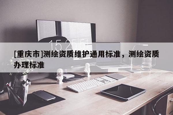 [重慶市]測(cè)繪資質(zhì)維護(hù)通用標(biāo)準(zhǔn)，測(cè)繪資質(zhì)辦理標(biāo)準(zhǔn)