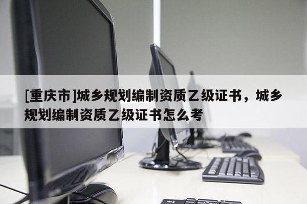 [重慶市]城鄉(xiāng)規(guī)劃編制資質(zhì)乙級(jí)證書(shū)，城鄉(xiāng)規(guī)劃編制資質(zhì)乙級(jí)證書(shū)怎么考