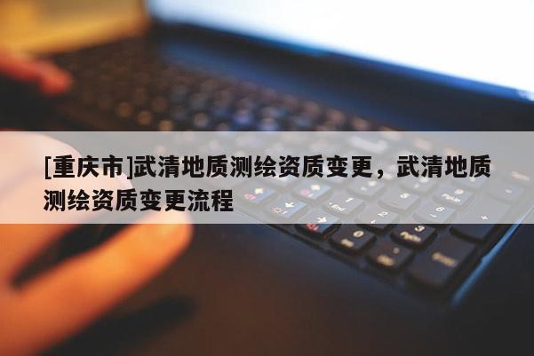 [重慶市]武清地質(zhì)測(cè)繪資質(zhì)變更，武清地質(zhì)測(cè)繪資質(zhì)變更流程