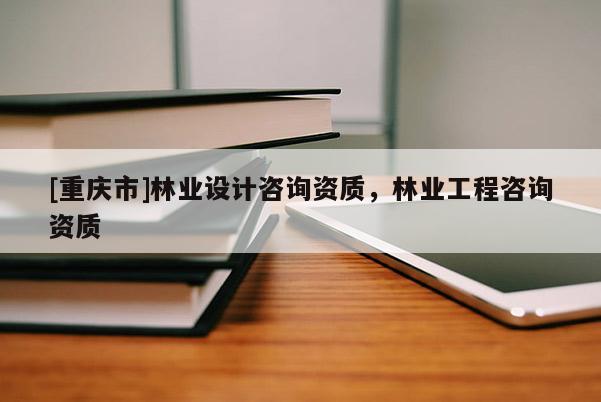 [重慶市]林業(yè)設(shè)計咨詢資質(zhì)，林業(yè)工程咨詢資質(zhì)