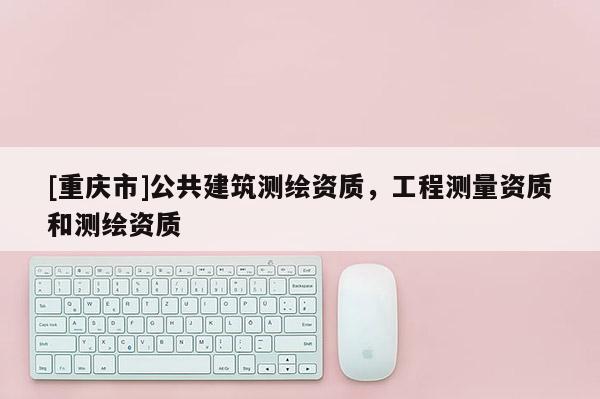 [重慶市]公共建筑測繪資質(zhì)，工程測量資質(zhì)和測繪資質(zhì)