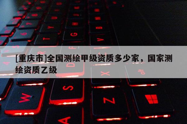 [重慶市]全國測繪甲級資質(zhì)多少家，國家測繪資質(zhì)乙級