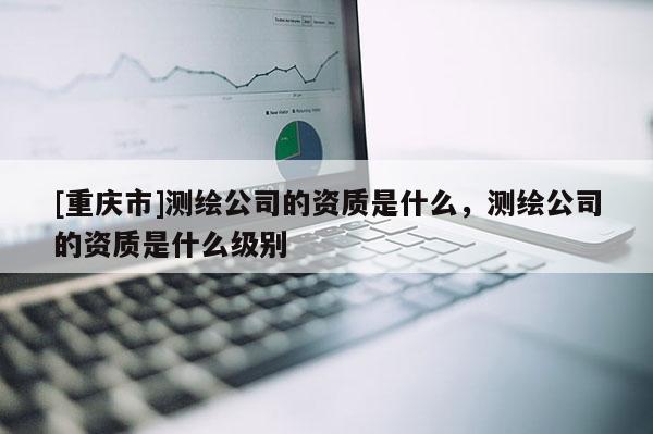 [重慶市]測繪公司的資質(zhì)是什么，測繪公司的資質(zhì)是什么級別