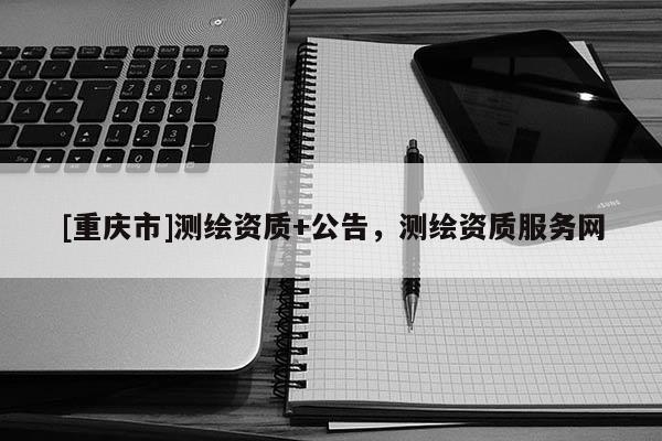 [重慶市]測繪資質(zhì)+公告，測繪資質(zhì)服務(wù)網(wǎng)