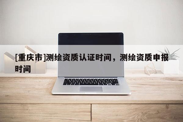 [重慶市]測繪資質(zhì)認證時間，測繪資質(zhì)申報時間