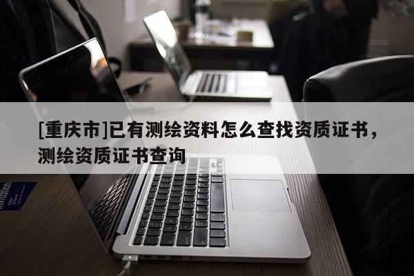 [重慶市]已有測繪資料怎么查找資質(zhì)證書，測繪資質(zhì)證書查詢