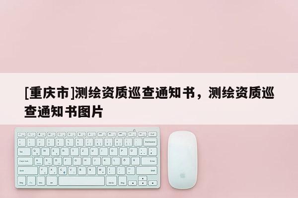 [重慶市]測(cè)繪資質(zhì)巡查通知書，測(cè)繪資質(zhì)巡查通知書圖片