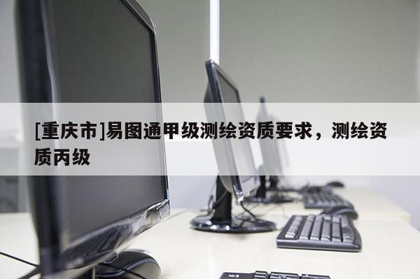 [重慶市]易圖通甲級測繪資質(zhì)要求，測繪資質(zhì)丙級