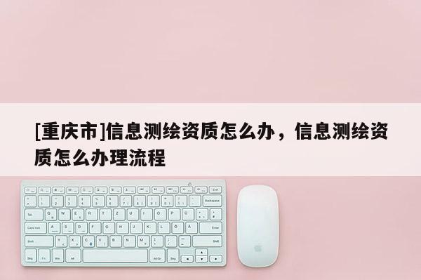 [重慶市]信息測繪資質(zhì)怎么辦，信息測繪資質(zhì)怎么辦理流程
