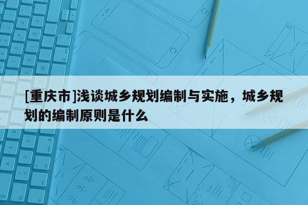 [重慶市]淺談城鄉(xiāng)規(guī)劃編制與實施，城鄉(xiāng)規(guī)劃的編制原則是什么