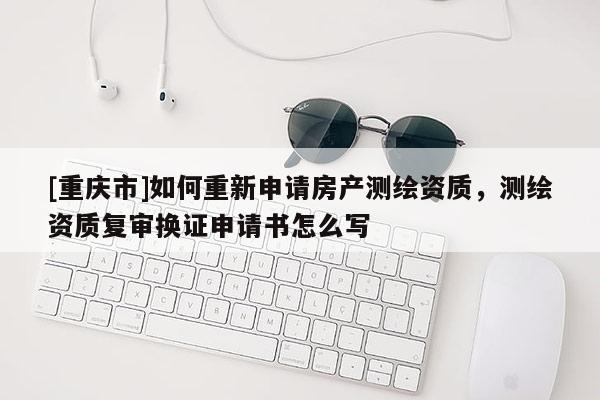 [重慶市]如何重新申請(qǐng)房產(chǎn)測(cè)繪資質(zhì)，測(cè)繪資質(zhì)復(fù)審換證申請(qǐng)書怎么寫