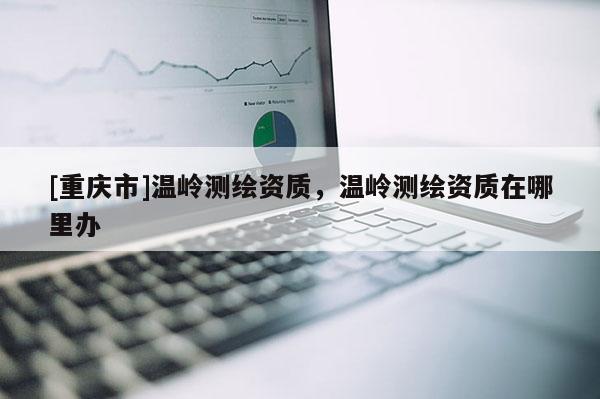 [重慶市]溫嶺測繪資質(zhì)，溫嶺測繪資質(zhì)在哪里辦