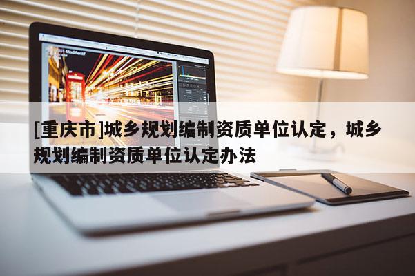 [重慶市]城鄉(xiāng)規(guī)劃編制資質(zhì)單位認定，城鄉(xiāng)規(guī)劃編制資質(zhì)單位認定辦法