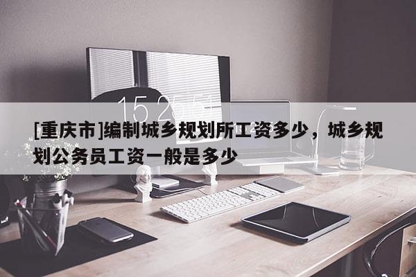 [重慶市]編制城鄉(xiāng)規(guī)劃所工資多少，城鄉(xiāng)規(guī)劃公務(wù)員工資一般是多少