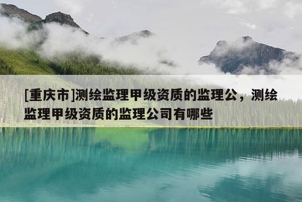 [重慶市]測繪監(jiān)理甲級資質(zhì)的監(jiān)理公，測繪監(jiān)理甲級資質(zhì)的監(jiān)理公司有哪些