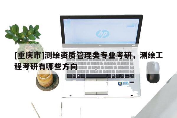 [重慶市]測繪資質(zhì)管理類專業(yè)考研，測繪工程考研有哪些方向