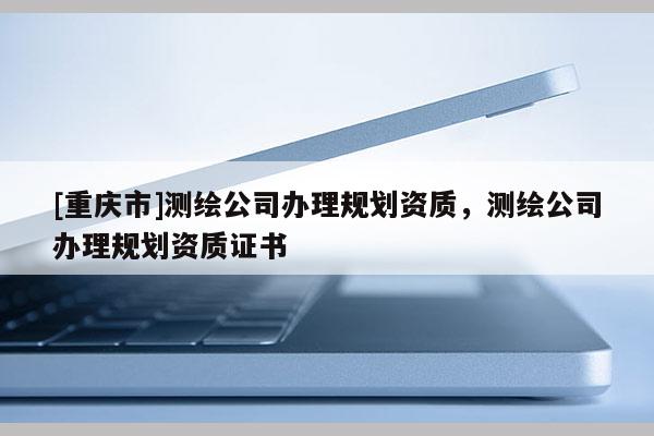 [重慶市]測繪公司辦理規(guī)劃資質(zhì)，測繪公司辦理規(guī)劃資質(zhì)證書